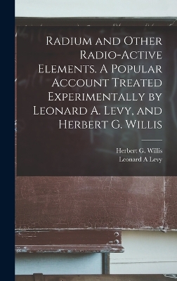 Radium and Other Radio-active Elements. A Popular Account Treated Experimentally by Leonard A. Levy, and Herbert G. Willis by Leonard A Levy