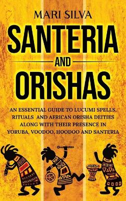 Santeria and Orishas: An Essential Guide to Lucumi Spells, Rituals and African Orisha Deities along with Their Presence in Yoruba, Voodoo, Hoodoo and Santeria book