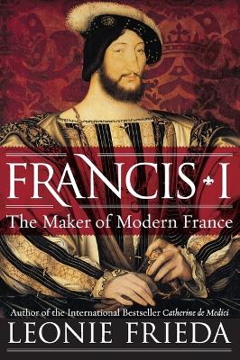 Francis I: The Maker of Modern France by Leonie Frieda
