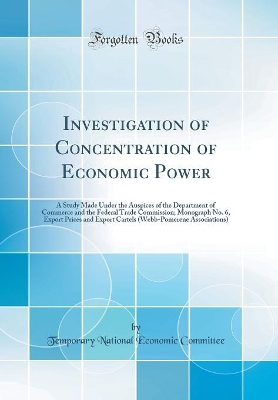 Investigation of Concentration of Economic Power: A Study Made Under the Auspices of the Department of Commerce and the Federal Trade Commission; Monograph No. 6, Export Prices and Export Cartels (Webb-Pomerene Associations) (Classic Reprint) book