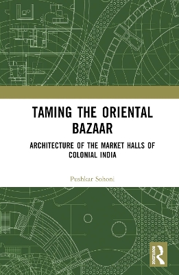 Taming the Oriental Bazaar: Architecture of the Market-Halls of Colonial India by Pushkar Sohoni
