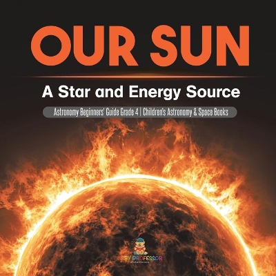 Our Sun: A Star and Energy Source Astronomy Beginners' Guide Grade 4 Children's Astronomy & Space Books by Baby Professor