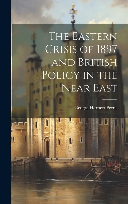 The Eastern Crisis of 1897 and British Policy in the Near East by George Herbert Perris