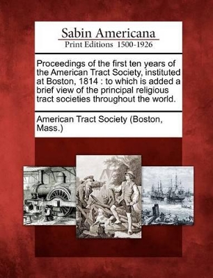 Proceedings of the First Ten Years of the American Tract Society, Instituted at Boston, 1814: To Which Is Added a Brief View of the Principal Religious Tract Societies Throughout the World. book