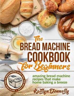 The Bread Machine Cookbook for Beginners: Amazing Bread Machine Recipes That Make Home Baking a Breeze. Easy-to-Follow Guide to Baking Delicious Breads, Buns, Rolls and Loaves book