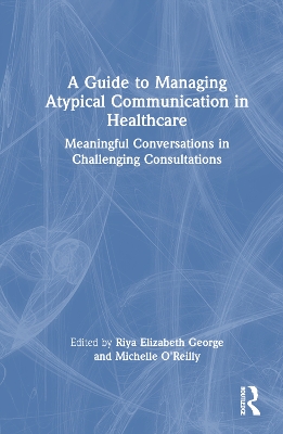 A Guide to Managing Atypical Communication in Healthcare: Meaningful Conversations in Challenging Consultations by Riya Elizabeth George