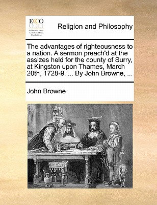 The Advantages of Righteousness to a Nation. a Sermon Preach'd at the Assizes Held for the County of Surry, at Kingston Upon Thames, March 20th, 1728-9. ... by John Browne, ... book
