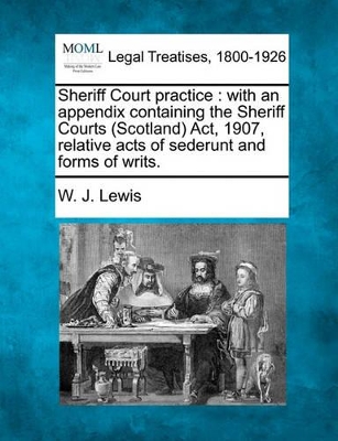 Sheriff Court Practice: With an Appendix Containing the Sheriff Courts (Scotland) ACT, 1907, Relative Acts of Sederunt and Forms of Writs. book