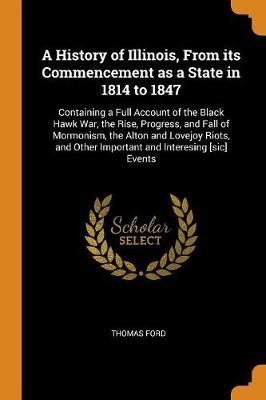 A A History of Illinois, from Its Commencement as a State in 1814 to 1847: Containing a Full Account of the Black Hawk War, the Rise, Progress, and Fall of Mormonism, the Alton and Lovejoy Riots, and Other Important and Interesing [sic] Events by Thomas Ford