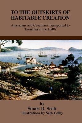 To the Outskirts of Habitable Creation: Americans and Canadians Transported to Tasmania in the 1840s by Stuart D Scott