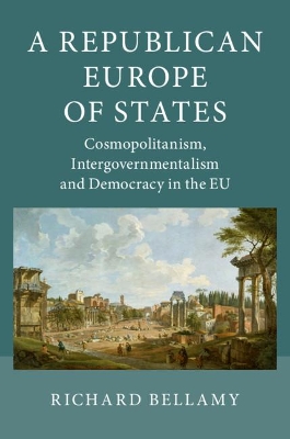 A Republican Europe of States: Cosmopolitanism, Intergovernmentalism and Democracy in the EU by Richard Bellamy