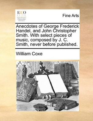 Anecdotes of George Frederick Handel, and John Christopher Smith. with Select Pieces of Music, Composed by J. C. Smith, Never Before Published. by William Coxe