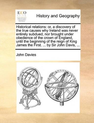 Historical Relations: Or, a Discovery of the True Causes Why Ireland Was Never Entirely Subdued, Nor Brought Under Obedience of the Crown of England, Until the Beginning of the Reign of King James the First. ... by Sir John Davis, ... book