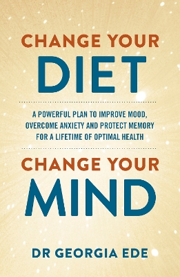 Change Your Diet, Change Your Mind: A powerful plan to improve mood, overcome anxiety and protect memory for a lifetime of optimal mental health by Dr Georgia Ede