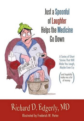 Just a Spoonful of Laughter Helps the Medicine Go Down: A Series of Short Stories That Will Make You Laugh, Maybe Even Cry, and Hopefully Make Me a Lot of Money. by Richard D. Edgerly MD