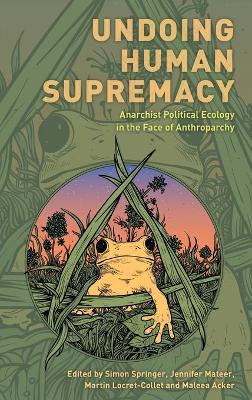 Undoing Human Supremacy: Anarchist Political Ecology in the Face of Anthroparchy by Simon Springer