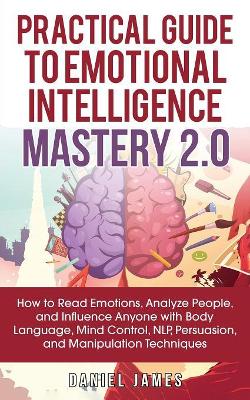 Practical Guide to Emotional Intelligence Mastery 2.0: How to Read Emotions, Analyze People, and Influence Anyone with Body Language, Mind Control, NLP, Persuasion, and Manipulation Techniques by Daniel James