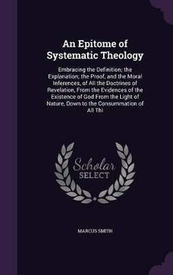 An Epitome of Systematic Theology: Embracing the Definition; the Explanation; the Proof, and the Moral Inferences, of All the Doctrines of Revelation, From the Evidences of the Existence of God From the Light of Nature, Down to the Consummation of All Thi by Marcus Smith