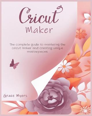 Cricut Maker: The complete guide to mastering the cricut maker and creating unique masterpieces. book