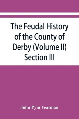 The feudal history of the County of Derby; (chiefly during the 11th, 12th, and 13th centuries) (Volume II) Section III. by John Pym Yeatman