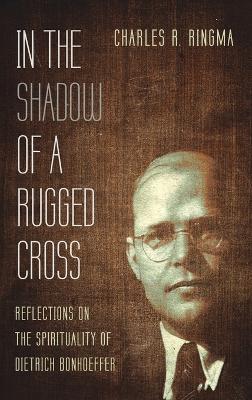 In the Shadow of a Rugged Cross: Reflections on the Spirituality of Dietrich Bonhoeffer by Charles R Ringma