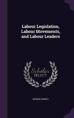 Labour Legislation, Labour Movements, and Labour Leaders by George Howell