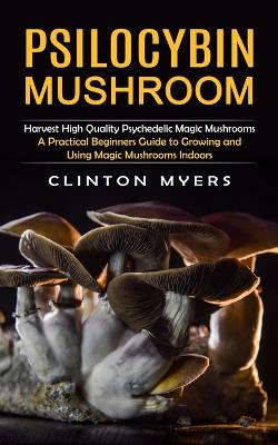 Psilocybin Mushroom: Harvest High Quality Psychedelic Magic Mushrooms (A Practical Beginners Guide to Growing and Using Magic Mushrooms Indoors) book