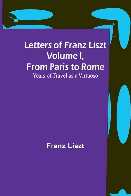 Letters of Franz Liszt Volume I, from Paris to Rome: Years of Travel as a Virtuoso by Franz Liszt