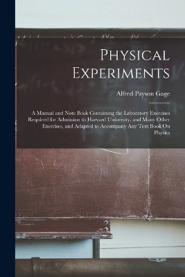 Physical Experiments: A Manual and Note Book Containing the Laboratory Exercises Required for Admission to Harvard University, and Many Other Exercises, and Adapted to Accompany Any Text Book On Physics by Alfred Payson Gage