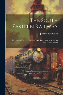 The South Eastern Railway: Its Passenger Services, Rolling Stock, Locomotives, Gradients and Express Speeds by J Pearson Pattinson