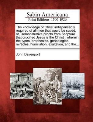 The Knovvledge of Christ Indispensably Required of All Men That Would Be Saved, Or, Demonstrative Proofs from Scripture That Crucified Jesus Is the Christ: Wherein the Types, Prophesies, Genealogies, Miracles, Humiliation, Exaltation, and The... book