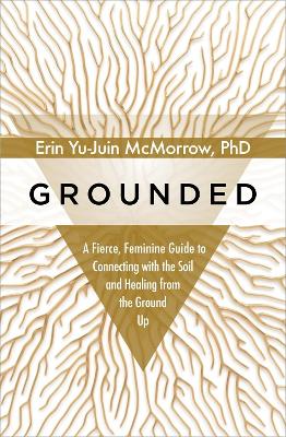 Grounded: A Fierce, Feminine Guide to Connecting with the Soil and Healing from the Ground Up by Erin Yu-Juin McMorrow