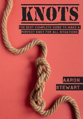 Knots: The Best Complete Guide to Make A Perfect Knot For All Situations by Aaron Stewart