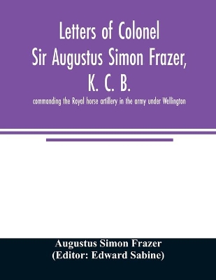 Letters of Colonel Sir Augustus Simon Frazer, K. C. B. commanding the Royal horse artillery in the army under Wellington. Written during the peninsular and Waterloo campaigns book