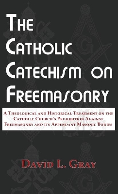 The Catholic Catechism on Freemasonry: A Theological and Historical Treatment on the Catholic Church's Prohibition Against Freemasonry and its Appendant Masonic Bodies book