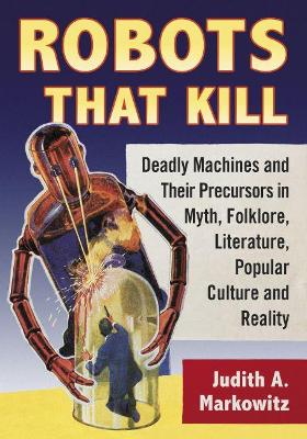 Robots That Kill: Deadly Machines and Their Precursors in Myth, Folklore, Literature, Popular Culture and Reality book