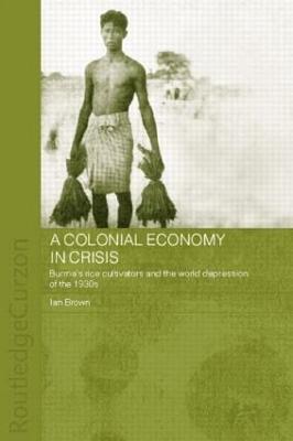 A Colonial Economy in Crisis: Burma's Rice Cultivators and the World Depression of the 1930s by Ian Brown