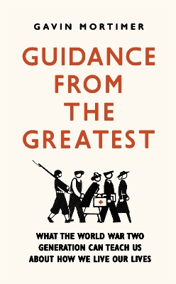 Guidance from the Greatest: What the World War Two generation can teach us about how we live our lives by Gavin Mortimer