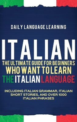 Italian: The Ultimate Guide for Beginners Who Want to Learn the Italian Language, Including Italian Grammar, Italian Short Stories, and Over 1000 Italian Phrases book