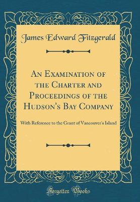 An Examination of the Charter and Proceedings of the Hudson's Bay Company: With Reference to the Grant of Vancouver's Island (Classic Reprint) book
