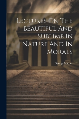 Lectures On The Beautiful And Sublime In Nature And In Morals by George Mather (Wesleyan Minister )