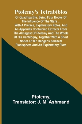 Ptolemy's Tetrabiblos: or Quadripartite, being four books of the influence of the stars ... with a preface, explanatory notes, and an appendix containing extracts from the Almagest of Ptolemy and the whole of his Centiloquy, together with a short notice of Mr. Ranger's zodiacal book