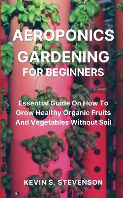 Aeroponics Gardening for Beginners: Essential Guide On How To Grow Healthy Organic Fruits And Vegetables Without Soil book