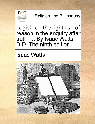 Logick: Or, the Right Use of Reason in the Enquiry After Truth. ... by Isaac Watts, D.D. the Ninth Edition. book