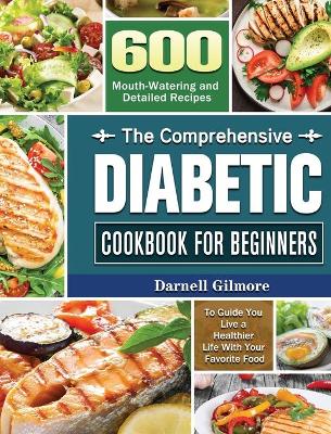 The Comprehensive Diabetic Cookbook for Beginners: 600 Mouth-Watering and Detailed Recipes to Guide You Live a Healthier Life With Your Favorite Food book