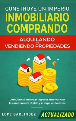 Construye un imperio inmobiliario comprando, alquilando y/o vendiendo propiedades (actualizado): Descubre cómo crear ingresos masivos con la compraventa rápido y el alquiler de casas by Lope Garlindez