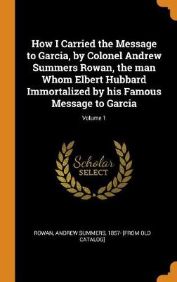 How I Carried the Message to Garcia, by Colonel Andrew Summers Rowan, the Man Whom Elbert Hubbard Immortalized by His Famous Message to Garcia; Volume 1 book