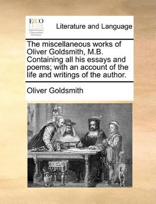 The Miscellaneous Works of Oliver Goldsmith, M.B. Containing All His Essays and Poems; With an Account of the Life and Writings of the Author. by Oliver Goldsmith