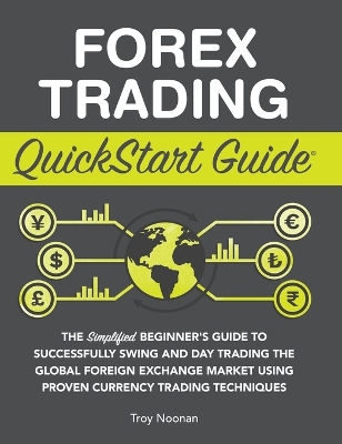 Forex Trading QuickStart Guide: The Simplified Beginner's Guide to Successfully Swing and Day Trading the Global Foreign Exchange Market Using Proven Currency Trading Techniques by Troy Noonan