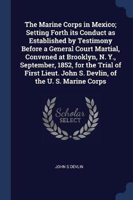 Marine Corps in Mexico; Setting Forth Its Conduct as Established by Testimony Before a General Court Martial, Convened at Brooklyn, N. Y., September, 1852, for the Trial of First Lieut. John S. Devlin, of the U. S. Marine Corps by John S Devlin